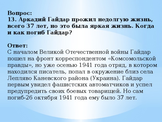 Вопрос:  13. Аркадий Гайдар прожил недолгую жизнь, всего 37 лет, но это была яркая жизнь. Когда и как погиб Гайдар?   Ответ:  С началом Великой Отечественной войны Гайдар пошел на фронт корреспондентом «Комсомольской правды», но уже осенью 1941 года отряд, в котором находился писатель, попал в окружение близ села Лепляво Каневского района (Украина). Гайдар первым увидел фашистских автоматчиков и успел предупредить своих боевых товарищей. Но сам погиб-26 октября 1941 года ему было 37 лет.