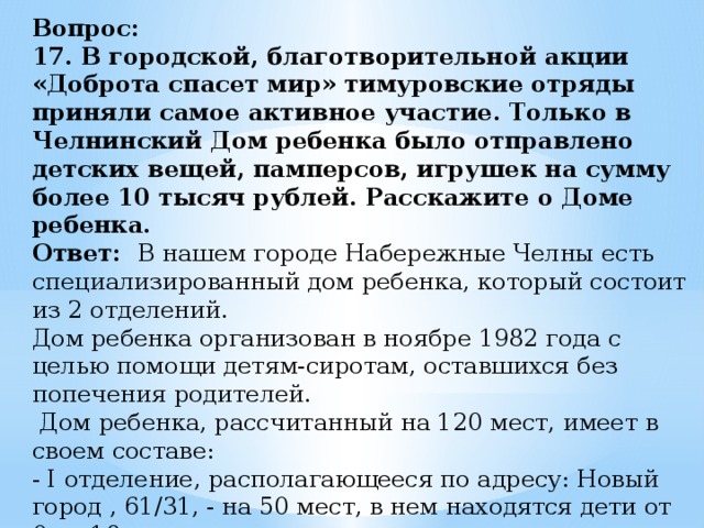 Вопрос:  17. В городской, благотворительной акции «Доброта спасет мир» тимуровские отряды приняли самое активное участие. Только в Челнинский Дом ребенка было отправлено детских вещей, памперсов, игрушек на сумму более 10 тысяч рублей. Расскажите о Доме ребенка.  Ответ: В нашем городе Набережные Челны есть специализированный дом ребенка, который состоит из 2 отделений.  Дом ребенка организован в ноябре 1982 года с целью помощи детям-сиротам, оставшихся без попечения родителей.  Дом ребенка, рассчитанный на 120 мест, имеет в своем составе:   - I отделение, располагающееся по адресу: Новый город , 61/31, - на 50 мест, в нем находятся дети от 0 до 18 месяцев 