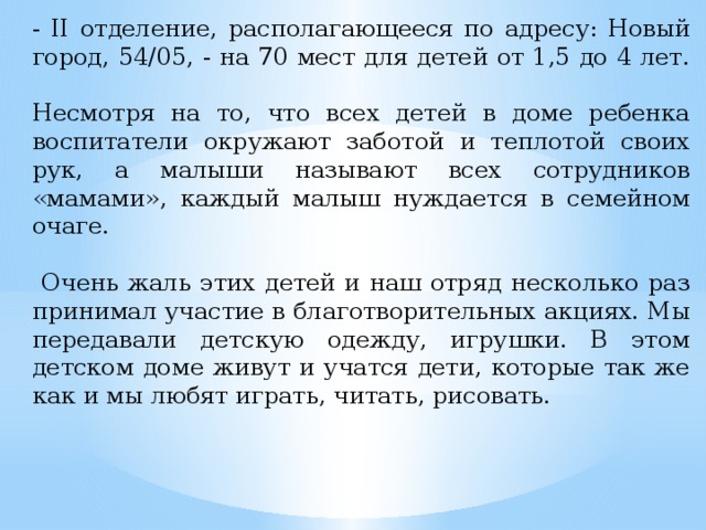 - II отделение, располагающееся по адресу: Новый город, 54/05, - на 70 мест для детей от 1,5 до 4 лет.   Несмотря на то, что всех детей в доме ребенка воспитатели окружают заботой и теплотой своих рук, а малыши называют всех сотрудников «мамами», каждый малыш нуждается в семейном очаге.   Очень жаль этих детей и наш отряд несколько раз принимал участие в благотворительных акциях. Мы передавали детскую одежду, игрушки. В этом детском доме живут и учатся дети, которые так же как и мы любят играть, читать, рисовать.