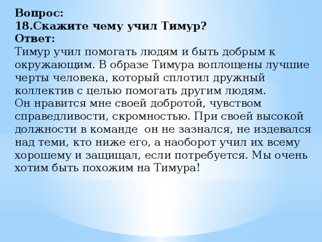 Вопрос:  18.Скажите чему учил Тимур?  Ответ:  Тимур учил помогать людям и быть добрым к окружающим. В образе Тимура воплощены лучшие черты человека, который сплотил дружный коллектив с целью помогать другим людям.  Он нравится мне своей добротой, чувством справедливости, скромностью. При своей высокой должности в команде  он не зазнался, не издевался над теми, кто ниже его, а наоборот учил их всему хорошему и защищал, если потребуется. Мы очень хотим быть похожим на Тимура!