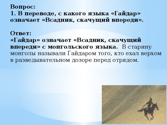 Вопрос:  1. В переводе, с какого языка «Гайдар» означает «Всадник, скачущий впереди».   Ответ:  «Гайдар» означает «Всадник, скачущий впереди» с монгольского языка. В старину монголы называли Гайдаром того, кто ехал верхом в разведывательном дозоре перед отрядом.