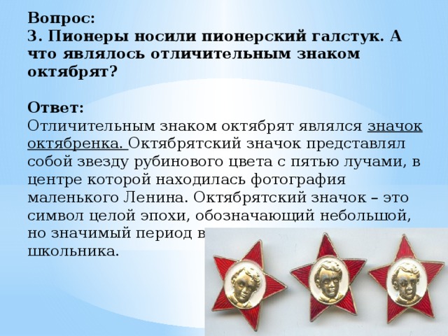 Вопрос:  3. Пионеры носили пионерский галстук. А что являлось отличительным знаком октябрят?   Ответ:  Отличительным знаком октябрят являлся значок октябренка. Октябрятский значок представлял собой звезду рубинового цвета с пятью лучами, в центре которой находилась фотография маленького Ленина. Октябрятский значок – это символ целой эпохи, обозначающий небольшой, но значимый период в жизни каждого советского школьника.