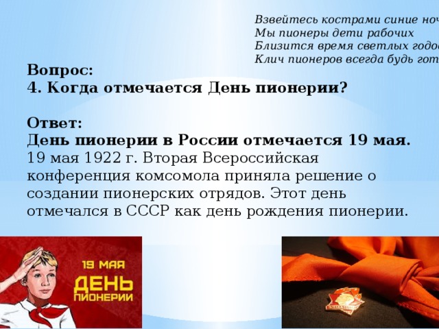 Вопрос:  4. Когда отмечается День пионерии?   Ответ:  День пионерии в России отмечается 19 мая.  19 мая 1922 г. Вторая Всероссийская конференция комсомола приняла решение о создании пионерских отрядов. Этот день отмечался в СССР как день рождения пионерии. Взвейтесь кострами синие ночи Мы пионеры дети рабочих Близится время светлых годов Клич пионеров всегда будь готов