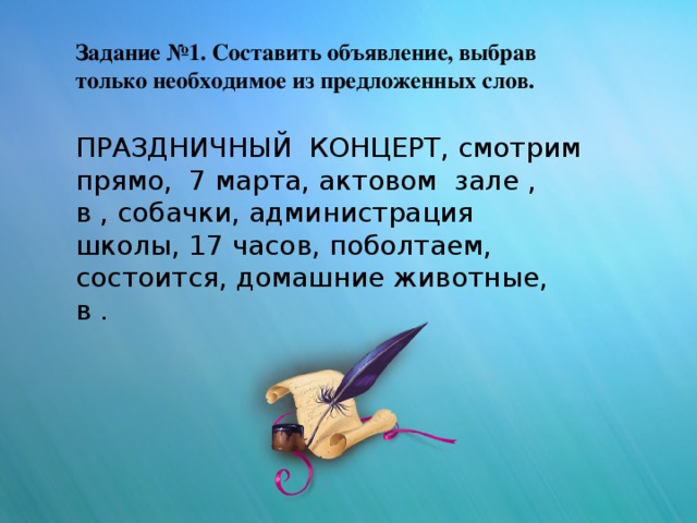 Задание №1. Составить объявление, выбрав только необходимое из предложенных слов. ПРАЗДНИЧНЫЙ КОНЦЕРТ, смотрим прямо, 7 марта, актовом зале , в , собачки, администрация школы, 17 часов, поболтаем, состоится, домашние животные, в .