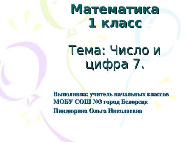 Математика  1 класс   Тема: Число и цифра 7.   Выполнила: учитель начальных классов МОБУ СОШ №3 город Белорецк Пиндюрина Ольга Николаевна