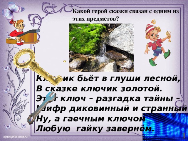 Какой герой сказки связан с одним из этих предметов? Ключик бьёт в глуши лесной, В сказке ключик золотой. Этот ключ – разгадка тайны – Шифр диковинный и странный. Ну, а гаечным ключом Любую гайку завернём. 1