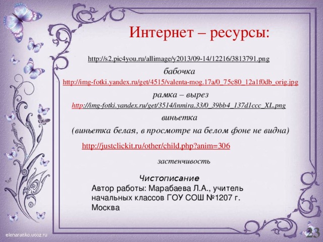 Интернет – ресурсы: http://s2.pic4you.ru/allimage/y2013/09-14/12216/3813791.png  бабочка http ://img-fotki.yandex.ru/get/4515/valenta-mog.17a/0_75c80_12a1f0db_orig.jpg рамка – вырез http ://img-fotki.yandex.ru/get/3514/inmira.33/0_39bb4_137d1ccc_XL.png  виньетка (виньетка белая, в просмотре на белом фоне не видна) застенчивость Чистописание Автор работы: Марабаева Л.А., учитель начальных классов ГОУ СОШ №1207 г. Москва 23