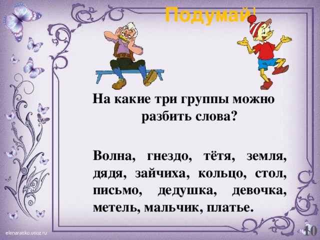 Подумай ! На какие три группы можно разбить слова?   Волна, гнездо, тётя, земля, дядя, зайчиха, кольцо, стол, письмо, дедушка, девочка, метель, мальчик, платье. 10