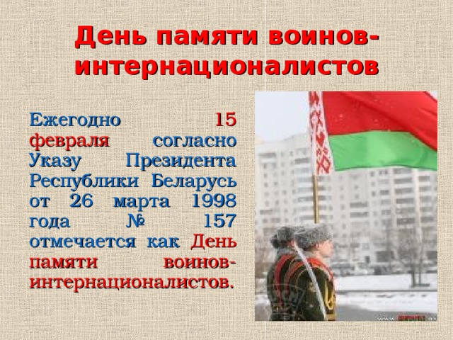 День памяти воинов-интернационалистов Ежегодно 15 февраля согласно Указу Президента Республики Беларусь от 26 марта 1998 года № 157 отмечается как  День памяти воинов-интернационалистов .