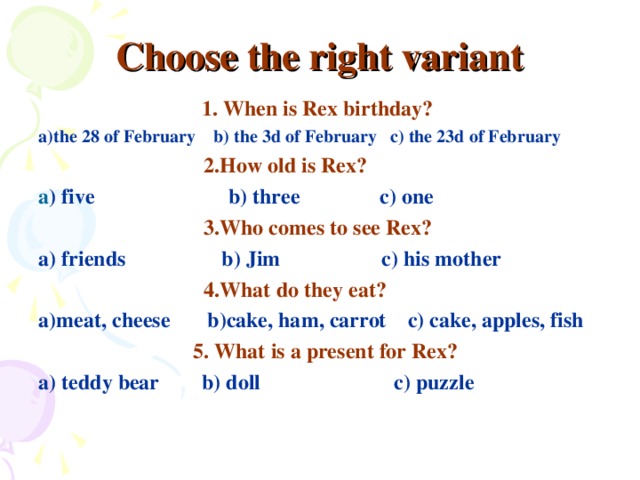 Choose the right variant 1. When is Rex birthday?  a)the 28 of February b) the 3d of February c) the 23d of February  2.How old is Rex?  a ) five b) three c) one  3.Who comes to see Rex? a) friends b) Jim c) his mother  4.What do they eat? a)meat, cheese b)cake, ham, carrot c) cake, apples, fish  5. What is a present for Rex? a) teddy bear b) doll c) puzzle