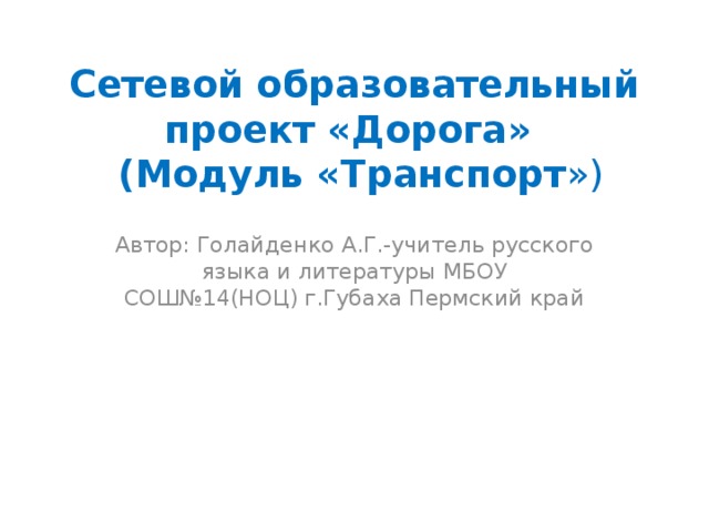 Сетевой образовательный проект «Дорога»  (Модуль «Транспорт ») Автор: Голайденко А.Г.-учитель русского языка и литературы МБОУ СОШ№14(НОЦ) г.Губаха Пермский край