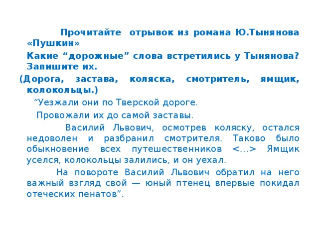 Прочитайте отрывок из романа Ю.Тынянова «Пушкин»  Какие “дорожные” слова встретились у Тынянова? Запишите их. (Дорога, застава, коляска, смотритель, ямщик, колокольцы.) “ Уезжали они по Тверской дороге.  Провожали их до самой заставы.  Василий Львович, осмотрев коляску, остался недоволен и разбранил смотрителя. Таково было обыкновение всех путешественников  Ямщик уселся, колокольцы залились, и он уехал.  На повороте Василий Львович обратил на него важный взгляд свой — юный птенец впервые покидал отеческих пенатов”.  