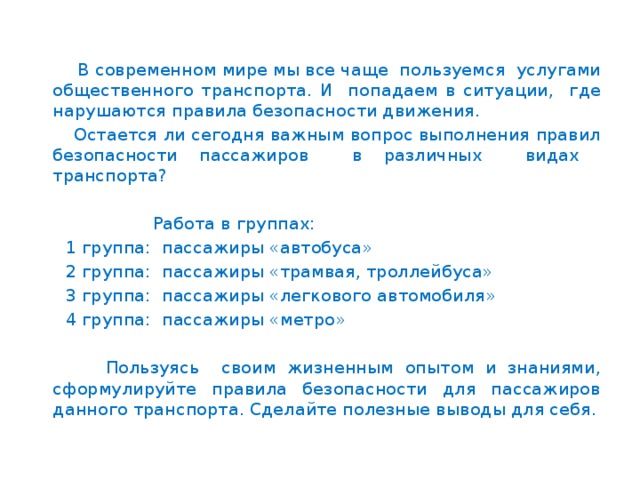 В современном мире мы все чаще пользуемся услугами общественного транспорта. И попадаем в ситуации, где нарушаются правила безопасности движения.  Остается ли сегодня важным вопрос выполнения правил безопасности пассажиров в различных видах транспорта?  Работа в группах:  1 группа: пассажиры «автобуса»  2 группа: пассажиры «трамвая, троллейбуса»  3 группа: пассажиры «легкового автомобиля»  4 группа: пассажиры «метро»  Пользуясь своим жизненным опытом и знаниями, сформулируйте правила безопасности для пассажиров данного транспорта. Сделайте полезные выводы для себя.