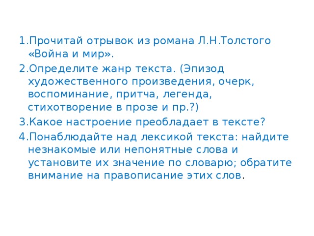 1.Прочитай отрывок из романа Л.Н.Толстого «Война и мир». 2.Определите жанр текста. (Эпизод художественного произведения, очерк, воспоминание, притча, легенда, стихотворение в прозе и пр.?) 3.Какое настроение преобладает в тексте? 4.Понаблюдайте над лексикой текста: найдите незнакомые или непонятные слова и установите их значение по словарю; обратите внимание на правописание этих слов .  