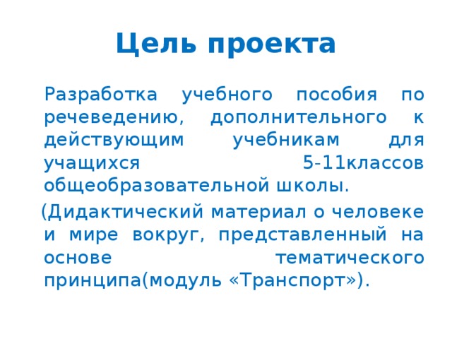 Цель проекта Разработка учебного пособия по речеведению, дополнительного к действующим учебникам для учащихся 5-11классов общеобразовательной школы.  (Дидактический материал о человеке и мире вокруг, представленный на основе тематического принципа(модуль «Транспорт»).