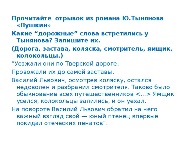 Прочитайте отрывок из романа Ю.Тынянова «Пушкин» Какие “дорожные” слова встретились у Тынянова? Запишите их. (Дорога, застава, коляска, смотритель, ямщик, колокольцы.) “ Уезжали они по Тверской дороге. Провожали их до самой заставы. Василий Львович, осмотрев коляску, остался недоволен и разбранил смотрителя. Таково было обыкновение всех путешественников  Ямщик уселся, колокольцы залились, и он уехал. На повороте Василий Львович обратил на него важный взгляд свой — юный птенец впервые покидал отеческих пенатов”.