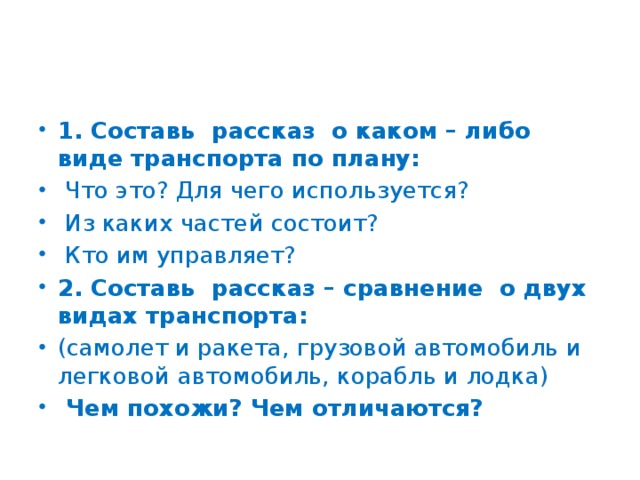 1. Составь рассказ о каком – либо виде транспорта по плану:  Что это? Для чего используется?  Из каких частей состоит?  Кто им управляет? 2. Составь рассказ – сравнение о двух видах транспорта: (самолет и ракета, грузовой автомобиль и легковой автомобиль, корабль и лодка)  Чем похожи? Чем отличаются?