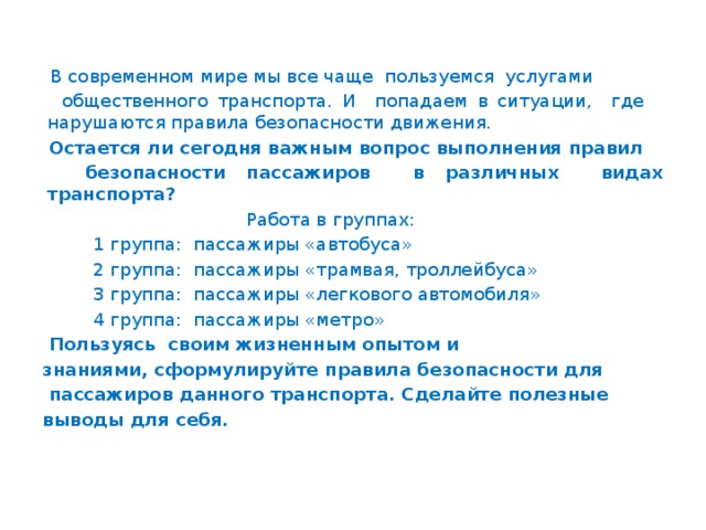 В современном мире мы все чаще пользуемся услугами  общественного транспорта. И попадаем в ситуации, где нарушаются правила безопасности движения.  Остается ли сегодня важным вопрос выполнения правил  безопасности пассажиров в различных видах транспорта?  Работа в группах:  1 группа: пассажиры «автобуса»  2 группа: пассажиры «трамвая, троллейбуса»  3 группа: пассажиры «легкового автомобиля»  4 группа: пассажиры «метро»  Пользуясь своим жизненным опытом и знаниями, сформулируйте правила безопасности для  пассажиров данного транспорта. Сделайте полезные выводы для себя.  