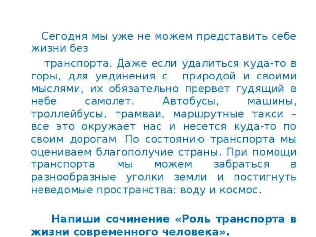 Сегодня мы уже не можем представить себе жизни без  транспорта. Даже если удалиться куда-то в горы, для уединения с природой и своими мыслями, их обязательно прервет гудящий в небе самолет. Автобусы, машины, троллейбусы, трамваи, маршрутные такси – все это окружает нас и несется куда-то по своим дорогам. По состоянию транспорта мы оцениваем благополучие страны. При помощи транспорта мы можем забраться в разнообразные уголки земли и постигнуть неведомые пространства: воду и космос.    Напиши сочинение «Роль транспорта в жизни современного человека».