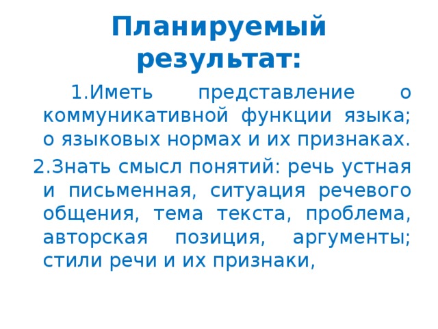 Планируемый результат:  1.Иметь представление о коммуникативной функции языка; о языковых нормах и их признаках.  2.Знать смысл понятий: речь устная и письменная, ситуация речевого общения, тема текста, проблема, авторская позиция, аргументы; стили речи и их признаки,