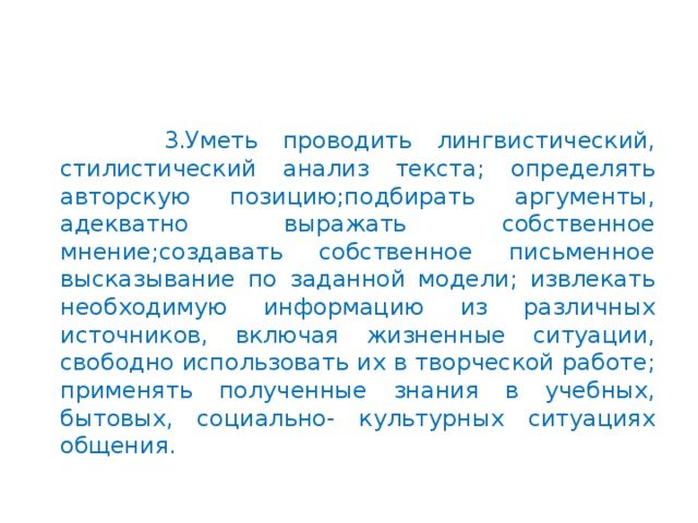 3.Уметь проводить лингвистический, стилистический анализ текста; определять авторскую позицию;подбирать аргументы, адекватно выражать собственное мнение;создавать собственное письменное высказывание по заданной модели; извлекать необходимую информацию из различных источников, включая жизненные ситуации, свободно использовать их в творческой работе; применять полученные знания в учебных, бытовых, социально- культурных ситуациях общения.