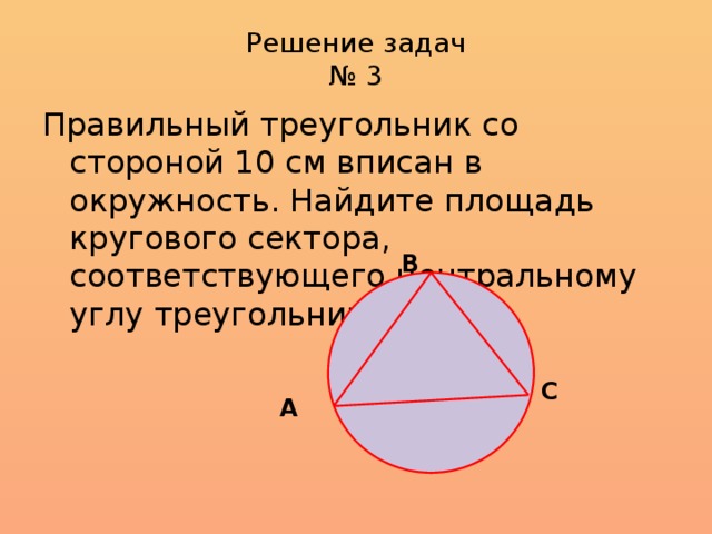 Решение задач  № 3 Правильный треугольник со стороной 10 см вписан в окружность. Найдите площадь кругового сектора, соответствующего центральному углу треугольника В  С А