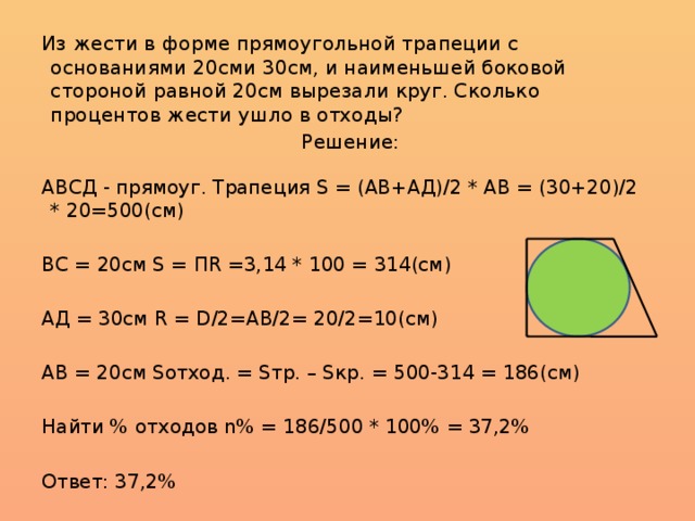 Из жести в форме прямоугольной трапеции с основаниями 20сми 30см, и наименьшей боковой стороной равной 20см вырезали круг. Сколько процентов жести ушло в отходы?  Решение: АВСД - прямоуг. Трапеция S = (АВ+АД)/2 * АВ = (30+20)/2 * 20=500(см) ВС = 20см S = ПR =3,14 * 100 = 314(см) АД = 30см R = D/2=АВ/2= 20/2=10(см) АВ = 20см Sотход. = Sтр. – Sкр. = 500-314 = 186(см) Найти % отходов n% = 186/500 * 100% = 37,2% Ответ: 37,2%