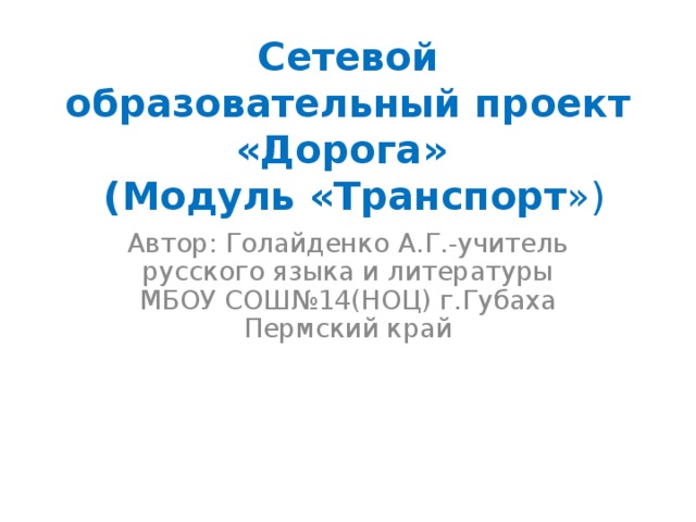 Сетевой образовательный проект «Дорога»  (Модуль «Транспорт ») Автор: Голайденко А.Г.-учитель русского языка и литературы МБОУ СОШ№14(НОЦ) г.Губаха Пермский край