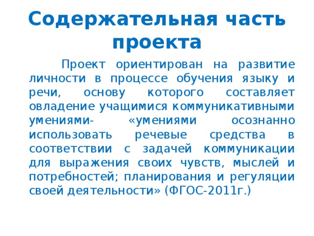 Содержательная часть проекта  Проект ориентирован на развитие личности в процессе обучения языку и речи, основу которого составляет овладение учащимися коммуникативными умениями- «умениями осознанно использовать речевые средства в соответствии с задачей коммуникации для выражения своих чувств, мыслей и потребностей; планирования и регуляции своей деятельности» (ФГОС-2011г.)