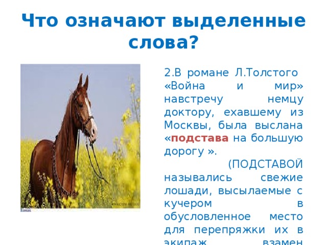 Что означают выделенные слова? 2.В романе Л.Толстого «Война и мир» навстречу немцу доктору, ехавшему из Москвы, была выслана « подстава на большую дорогу ».  (ПОДСТАВОЙ назывались свежие лошади, высылаемые с кучером в обусловленное место для перепряжки их в экипаж взамен уставших.)