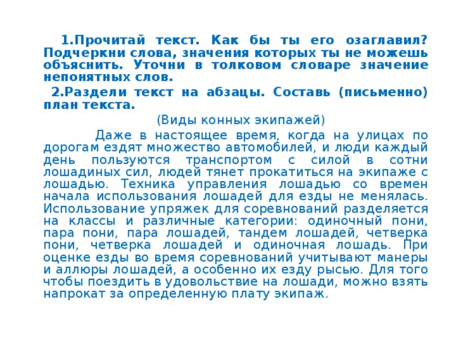 1.Прочитай текст. Как бы ты его озаглавил? Подчеркни слова, значения которых ты не можешь объяснить. Уточни в толковом словаре значение непонятных слов.  2.Раздели текст на абзацы. Составь (письменно) план текста.  (Виды конных экипажей)  Даже в настоящее время, когда на улицах по дорогам ездят множество автомобилей, и люди каждый день пользуются транспортом с силой в сотни лошадиных сил, людей тянет прокатиться на экипаже с лошадью. Техника управления лошадью со времен начала использования лошадей для езды не менялась. Использование упряжек для соревнований разделяется на классы и различные категории: одиночный пони, пара пони, пара лошадей, тандем лошадей, четверка пони, четверка лошадей и одиночная лошадь. При оценке езды во время соревнований учитывают манеры и аллюры лошадей, а особенно их езду рысью. Для того чтобы поездить в удовольствие на лошади, можно взять напрокат за определенную плату экипаж.