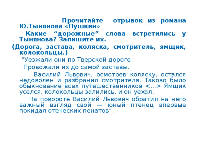 Прочитайте отрывок из романа Ю.Тынянова «Пушкин»  Какие “дорожные” слова встретились у Тынянова? Запишите их. (Дорога, застава, коляска, смотритель, ямщик, колокольцы.) “ Уезжали они по Тверской дороге.  Провожали их до самой заставы.  Василий Львович, осмотрев коляску, остался недоволен и разбранил смотрителя. Таково было обыкновение всех путешественников  Ямщик уселся, колокольцы залились, и он уехал.  На повороте Василий Львович обратил на него важный взгляд свой — юный птенец впервые покидал отеческих пенатов”.  