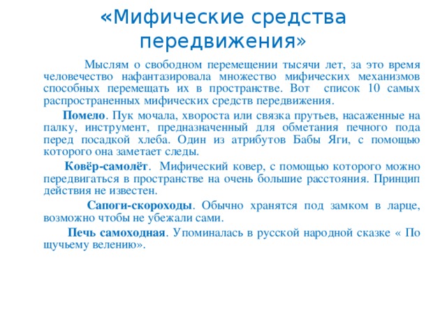 « Мифические средства передвижения»  Мыслям о свободном перемещении тысячи лет, за это время человечество нафантазировала множество мифических механизмов способных перемещать их в пространстве. Вот список 10 самых распространенных мифических средств передвижения.  Помело . Пук мочала, хвороста или связка прутьев, насаженные на палку, инструмент, предназначенный для обметания печного пода перед посадкой хлеба. Один из атрибутов Бабы Яги, с помощью которого она заметает следы.  Ковёр-самолёт . Мифический ковер, с помощью которого можно передвигаться в пространстве на очень большие расстояния. Принцип действия не известен.  Сапоги-скороходы . Обычно хранятся под замком в ларце, возможно чтобы не убежали сами.  Печь самоходная . Упоминалась в русской народной сказке « По щучьему велению».