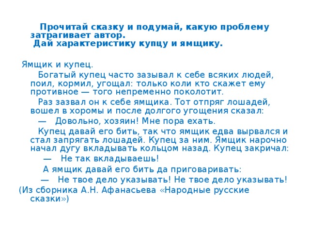 Прочитай сказку и подумай, какую проблему затрагивает автор.  Дай характеристику купцу и ямщику.  Ямщик и купец.  Богатый купец часто зазывал к себе всяких людей, поил, кормил, угощал: только коли кто скажет ему противное — того непременно поколотит.  Раз зазвал он к себе ямщика. Тот отпряг лошадей, вошел в хоромы и после долгого угощения сказал: —  Довольно, хозяин! Мне пора ехать.  Купец давай его бить, так что ямщик едва вырвался и стал запрягать лошадей. Купец за ним. Ямщик нарочно начал дугу вкладывать кольцом назад. Купец закричал: —  Не так вкладываешь!  А ямщик давай его бить да приговаривать: —  Не твое дело указывать! Не твое дело указывать! (Из сборника А.Н. Афанасьева «Народные русские сказки»)