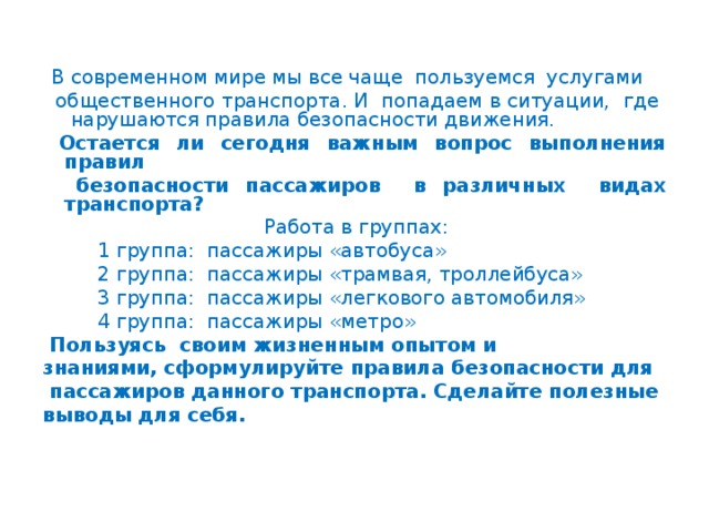 В современном мире мы все чаще пользуемся услугами  общественного транспорта. И попадаем в ситуации, где нарушаются правила безопасности движения.  Остается ли сегодня важным вопрос выполнения правил  безопасности пассажиров в различных видах транспорта?  Работа в группах:  1 группа: пассажиры «автобуса»  2 группа: пассажиры «трамвая, троллейбуса»  3 группа: пассажиры «легкового автомобиля»  4 группа: пассажиры «метро»  Пользуясь своим жизненным опытом и знаниями, сформулируйте правила безопасности для  пассажиров данного транспорта. Сделайте полезные выводы для себя.  