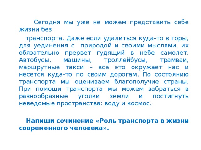 Сегодня мы уже не можем представить себе жизни без  транспорта. Даже если удалиться куда-то в горы, для уединения с природой и своими мыслями, их обязательно прервет гудящий в небе самолет. Автобусы, машины, троллейбусы, трамваи, маршрутные такси – все это окружает нас и несется куда-то по своим дорогам. По состоянию транспорта мы оцениваем благополучие страны. При помощи транспорта мы можем забраться в разнообразные уголки земли и постигнуть неведомые пространства: воду и космос.    Напиши сочинение «Роль транспорта в жизни современного человека».