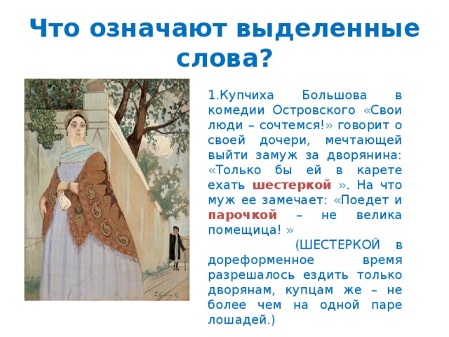 Что означают выделенные слова? 1.Купчиха Большова в комедии Островского «Свои люди – сочтемся!» говорит о своей дочери, мечтающей выйти замуж за дворянина: «Только бы ей в карете ехать шестеркой ». На что муж ее замечает: «Поедет и парочкой – не велика помещица! »  (ШЕСТЕРКОЙ в дореформенное время разрешалось ездить только дворянам, купцам же – не более чем на одной паре лошадей.)