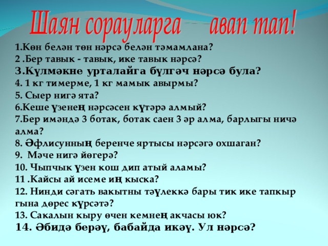 1.Көн белән төн нәрсә белән тәмамлана?  2 .Бер тавык - тавык, ике тавык нәрсә?  3.Күлмәкне урталайга бүлгәч нәрсә була? 4. 1 кг тимерме, 1 кг мамык авырмы? 5. Сыер нигә ята?  6.Кеше үзенең нәрсәсен күтәрә алмый? 7.Бер имәндә 3 ботак, ботак саен 3 әр алма, барлыгы ничә алма? 8. Әфлисунның беренче яртысы нәрсәгә охшаган? 9. Мәче нигә йөгерә? 10. Чыпчык үзен кош дип атый аламы? 11 .Кайсы ай исеме иң кыска? 12. Нинди сәгать вакытны тәүлеккә бары тик ике тапкыр гына дөрес күрсәтә? 13. Сакалын кыру өчен кемнең акчасы юк? 14. Әбидә берәү, бабайда икәү. Ул нәрсә?