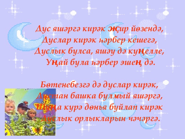 Дус яшәргә кирәк җир йөзендә, Дуслар кирәк һәрбер кешегә, Дуслык булса, яшәү дә күңелле, Уңай була һәрбер эшең дә.  Бөтенебезгә дә дуслар кирәк, Дустан башка булмый яшәргә, Шуңа күрә дөнья буйлап кирәк Дуслык орлыкларын чәчәргә.