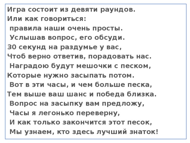 Игра состоит из девяти раундов. Или как говориться:  правила наши очень просты.  Услышав вопрос, его обсуди. 30 секунд на раздумье у вас, Чтоб верно ответив, порадовать нас.  Наградою будут мешочки с песком, Которые нужно засыпать потом.  Вот в эти часы, и чем больше песка, Тем выше ваш шанс и победа близка.  Вопрос на засыпку вам предложу,  Часы я легонько переверну,  И как только закончится этот песок,  Мы узнаем, кто здесь лучший знаток!