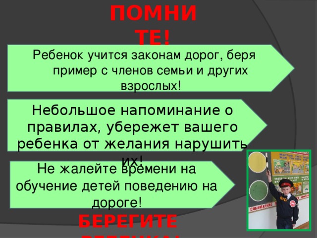 ПОМНИТЕ! Ребенок учится законам дорог, беря пример с членов семьи и других взрослых! Небольшое напоминание о правилах, убережет вашего ребенка от желания нарушить их! Не жалейте времени на обучение детей поведению на дороге! БЕРЕГИТЕ РЕБЕНКА!