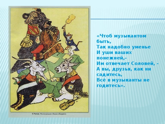 «Чтоб музыкантом быть, Так надобно уменье И уши ваших понежней,- Им отвечает Соловей, - А вы, друзья, как ни садитесь, Всё в музыканты не годитесь».