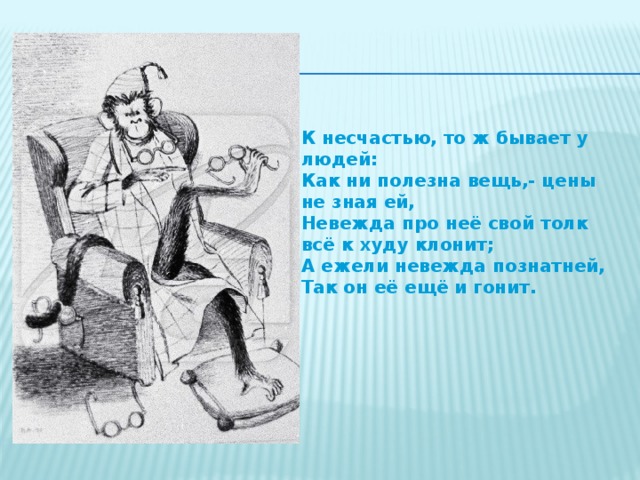 К несчастью, то ж бывает у людей: Как ни полезна вещь,- цены не зная ей, Невежда про неё свой толк всё к худу клонит; А ежели невежда познатней, Так он её ещё и гонит.