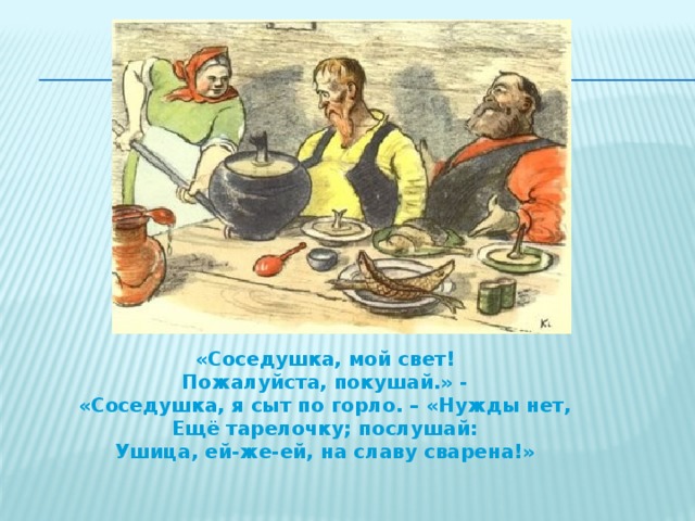 «Соседушка, мой свет! Пожалуйста, покушай.» - «Соседушка, я сыт по горло. – «Нужды нет, Ещё тарелочку; послушай: Ушица, ей-же-ей, на славу сварена!»