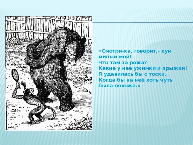 «Смотри-ка, говорит,- кум милый мой! Что там за рожа? Какие у неё ужимки и прыжки! Я удавилась бы с тоски, Когда бы на неё хоть чуть была похожа.»