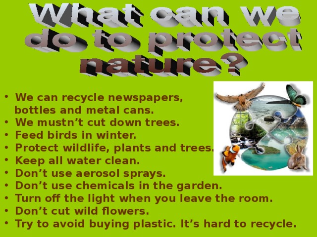 We can recycle newspapers,  bottles and metal cans. We mustn’t cut down trees. Feed birds in winter. Protect wildlife, plants and trees. Keep all water clean. Don’t use aerosol sprays. Don’t use chemicals in the garden. Turn off the light when you leave the room. Don’t cut wild flowers. Try to avoid buying plastic. It’s hard to recycle.