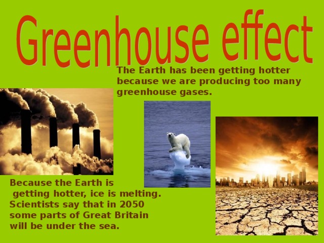 The Earth has been getting hotter because we are producing too  many greenhouse  gases.  Because the Earth is  getting hotter, ice is melting. Scientists say that in 2050 some parts of Great Britain will be under the sea.