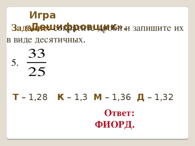 Игра «Дешифровщик». Задание: сократите дроби и запишите их в виде десятичных . 5. Т – 1,28   К – 1,3   М – 1,36 Д – 1,32 Ответ: ФИОРД.