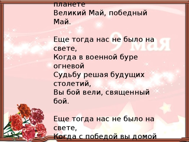 Еще тогда нас не было на свете,  Когда гремел салют из края в край.  Солдаты, подарили вы планете  Великий Май, победный Май.   Еще тогда нас не было на свете,  Когда в военной буре огневой  Судьбу решая будущих столетий,  Вы бой вели, священный бой.   Еще тогда нас не было на свете,  Когда с победой вы домой пришли,  Солдаты Мая, слава вам навеки  От всей земли, от всей земли.