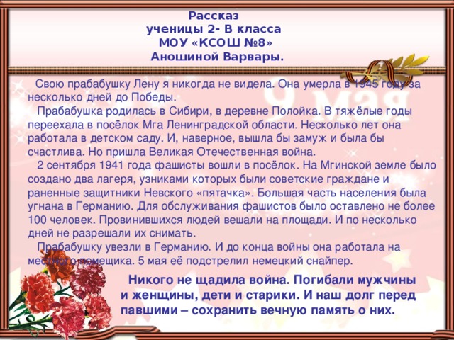 Рассказ ученицы 2- В класса МОУ «КСОШ №8»  Аношиной Варвары.  Свою прабабушку Лену я никогда не видела. Она умерла в 1945 году за несколько дней до Победы.  Прабабушка родилась в Сибири, в деревне Полойка. В тяжёлые годы переехала в посёлок Мга Ленинградской области. Несколько лет она работала в детском саду. И, наверное, вышла бы замуж и была бы счастлива. Но пришла Великая Отечественная война.  2 сентября 1941 года фашисты вошли в посёлок. На Мгинской земле было создано два лагеря, узниками которых были советские граждане и раненные защитники Невского «пятачка». Большая часть населения была угнана в Германию. Для обслуживания фашистов было оставлено не более 100 человек. Провинившихся людей вешали на площади. И по несколько дней не разрешали их снимать.  Прабабушку увезли в Германию. И до конца войны она работала на местного помещика. 5 мая её подстрелил немецкий снайпер.  Никого не щадила война. Погибали мужчины и женщины, дети и старики. И наш долг перед павшими – сохранить вечную память о них.